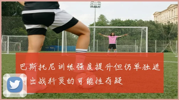 巴斯托尼训练强度提升但仍单独进行出战科莫的可能性存疑