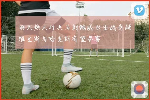 明天热火对决马刺鲍威尔出战存疑维金斯与哈克斯有望参赛
