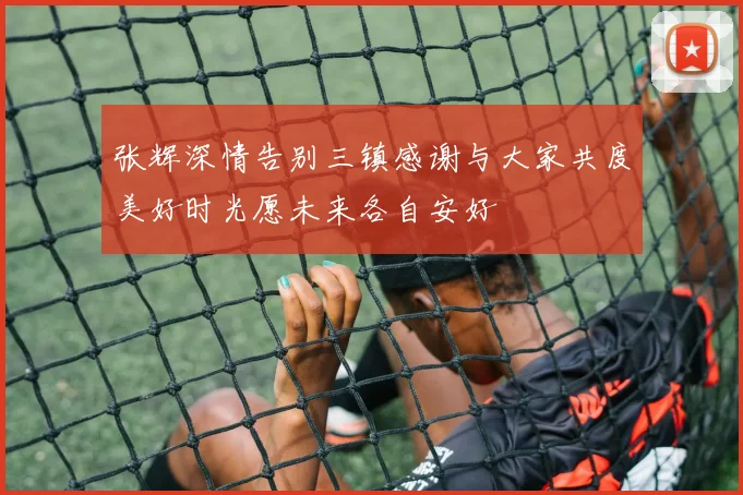 张辉深情告别三镇感谢与大家共度美好时光愿未来各自安好